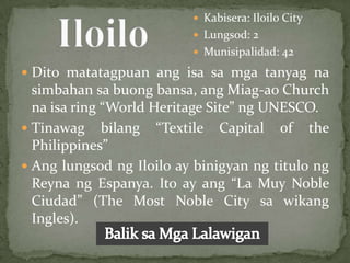  Kabisera: Iloilo City
                           Lungsod: 2
                           Munisipalidad: 42

 Dito matatagpuan ang isa sa mga tanyag na
  simbahan sa buong bansa, ang Miag-ao Church
  na isa ring “World Heritage Site” ng UNESCO.
 Tinawag bilang “Textile Capital of the
  Philippines”
 Ang lungsod ng Iloilo ay binigyan ng titulo ng
  Reyna ng Espanya. Ito ay ang “La Muy Noble
  Ciudad” (The Most Noble City sa wikang
  Ingles).
 