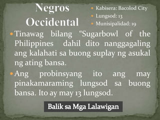  Kabisera: Bacolod City
                        Lungsod: 13
                        Munisipalidad: 19

 Tinawag    bilang “Sugarbowl of the
  Philippines dahil dito nanggagaling
  ang kalahati sa buong suplay ng asukal
  ng ating bansa.
 Ang    probinsyang ito ang may
  pinakamaraming lungsod sa buong
  bansa. Ito ay may 13 lungsod.
 