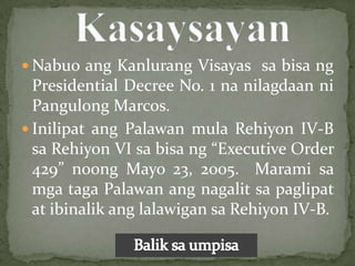  Nabuo ang Kanlurang Visayas sa bisa ng
  Presidential Decree No. 1 na nilagdaan ni
  Pangulong Marcos.
 Inilipat ang Palawan mula Rehiyon IV-B
  sa Rehiyon VI sa bisa ng “Executive Order
  429” noong Mayo 23, 2005. Marami sa
  mga taga Palawan ang nagalit sa paglipat
  at ibinalik ang lalawigan sa Rehiyon IV-B.
 
