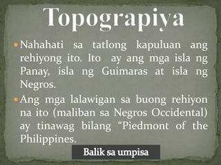  Nahahati   sa tatlong kapuluan ang
  rehiyong ito. Ito ay ang mga isla ng
  Panay, isla ng Guimaras at isla ng
  Negros.
 Ang mga lalawigan sa buong rehiyon
  na ito (maliban sa Negros Occidental)
  ay tinawag bilang “Piedmont of the
  Philippines.
 