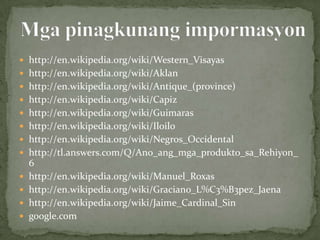  http://en.wikipedia.org/wiki/Western_Visayas
 http://en.wikipedia.org/wiki/Aklan
 http://en.wikipedia.org/wiki/Antique_(province)
 http://en.wikipedia.org/wiki/Capiz
 http://en.wikipedia.org/wiki/Guimaras
 http://en.wikipedia.org/wiki/Iloilo
 http://en.wikipedia.org/wiki/Negros_Occidental
 http://tl.answers.com/Q/Ano_ang_mga_produkto_sa_Rehiyon_
    6
   http://en.wikipedia.org/wiki/Manuel_Roxas
   http://en.wikipedia.org/wiki/Graciano_L%C3%B3pez_Jaena
   http://en.wikipedia.org/wiki/Jaime_Cardinal_Sin
   google.com
 