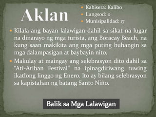  Kabisera: Kalibo
                            Lungsod: 0
                            Munisipalidad: 17

 Kilala ang bayan lalawigan dahil sa sikat na lugar
  na dinarayo ng mga turista, ang Boracay Beach, na
  kung saan makikita ang mga puting buhangin sa
  mga dalampasigan at baybayin nito.
 Makulay at maingay ang selebrasyon dito dahil sa
  “Ati-Atihan Festival” na ipinagdiriwang tuwing
  ikatlong linggo ng Enero. Ito ay bilang selebrasyon
  sa kapistahan ng batang Santo Niño.
 