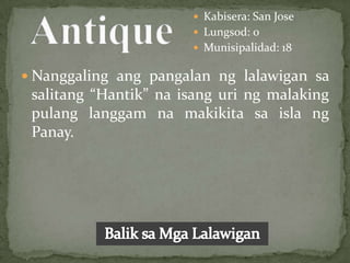  Kabisera: San Jose
                        Lungsod: 0
                        Munisipalidad: 18

 Nanggaling ang pangalan ng lalawigan sa
 salitang “Hantik” na isang uri ng malaking
 pulang langgam na makikita sa isla ng
 Panay.
 