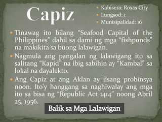 Kabisera: Roxas City
                              Lungsod: 1
                              Munisipalidad: 16

 Tinawag ito bilang “Seafood Capital of the
  Philippines” dahil sa dami ng mga “fishponds”
  na makikita sa buong lalawigan.
 Nagmula ang pangalan ng lalawigang ito sa
  salitang “Kapid” na ibig sabihin ay “Kambal” sa
  lokal na dayalekto.
 Ang Capiz at ang Aklan ay iisang probinsya
  noon. Ito’y hanggang sa naghiwalay ang mga
  ito sa bisa ng “Republic Act 1414” noong Abril
  25, 1956.
 
