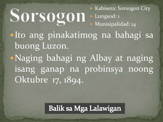  Kabisera: Sorsogon City
                   Lungsod: 1
                   Munisipalidad: 14

 Ito ang pinakatimog na bahagi sa
  buong Luzon.
 Naging bahagi ng Albay at naging
  isang ganap na probinsya noong
  Oktubre 17, 1894.
 
