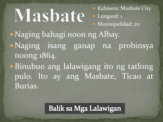  Kabisera: Masbate City
                       Lungsod: 1
                       Munisipalidad: 20

 Naging bahagi noon ng Albay.
 Naging   isang ganap na probinsya
  noong 1864.
 Binubuo ang lalawigang ito ng tatlong
  pulo. Ito ay ang Masbate, Ticao at
  Burias.
 
