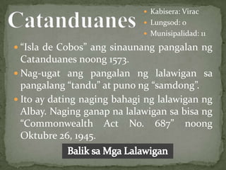  Kabisera: Virac
                              Lungsod: 0
                              Munisipalidad: 11

 “Isla de Cobos” ang sinaunang pangalan ng
  Catanduanes noong 1573.
 Nag-ugat ang pangalan ng lalawigan sa
  pangalang “tandu” at puno ng “samdong”.
 Ito ay dating naging bahagi ng lalawigan ng
  Albay. Naging ganap na lalawigan sa bisa ng
  “Commonwealth Act No. 687” noong
  Oktubre 26, 1945.
 