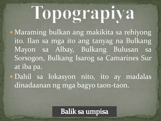  Maraming bulkan ang makikita sa rehiyong
  ito. Ilan sa mga ito ang tanyag na Bulkang
  Mayon sa Albay, Bulkang Bulusan sa
  Sorsogon, Bulkang Isarog sa Camarines Sur
  at iba pa.
 Dahil sa lokasyon nito, ito ay madalas
  dinadaanan ng mga bagyo taon-taon.
 