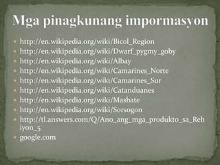 http://en.wikipedia.org/wiki/Bicol_Region
 http://en.wikipedia.org/wiki/Dwarf_pygmy_goby
 http://en.wikipedia.org/wiki/Albay
 http://en.wikipedia.org/wiki/Camarines_Norte
 http://en.wikipedia.org/wiki/Camarines_Sur
 http://en.wikipedia.org/wiki/Catanduanes
 http://en.wikipedia.org/wiki/Masbate
 http://en.wikipedia.org/wiki/Sorsogon
 http://tl.answers.com/Q/Ano_ang_mga_produkto_sa_Reh
  iyon_5
 google.com
 