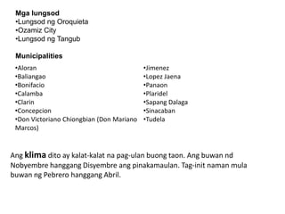 Mga lungsod
•Lungsod ng Oroquieta
•Ozamiz City
•Lungsod ng Tangub
Municipalities
•Aloran
•Baliangao
•Bonifacio
•Calamba
•Clarin
•Concepcion
•Don Victoriano Chiongbian (Don Mariano
Marcos)

•Jimenez
•Lopez Jaena
•Panaon
•Plaridel
•Sapang Dalaga
•Sinacaban
•Tudela

Ang klima dito ay kalat-kalat na pag-ulan buong taon. Ang buwan nd
Nobyembre hanggang Disyembre ang pinakamaulan. Tag-init naman mula
buwan ng Pebrero hanggang Abril.

 