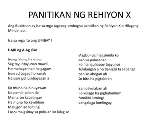 PANITIKAN NG REHIYON X
Ang Bukidnon ay isa sa mga tagapag-ambag sa panitikan ng Rehiyon X o Hilagang
Mindanao.

Isa sa mga ito ang LIMBAY I
HARI ng A Ag Liko
Iyang lalong ha otaw
Sag tayuntayunan mawili
Ho mahaganhan ha gagaw
Iyan ad bagad ho kanak
Na isan gid lumbayagan a
Ko muno ha binuyawan
Na pamili-pilion da
Mama-on kabalingay
Ha muno ha kawilihan
Malugon ad lumingi
LAsol maigsinay sa pulu-an ko lalag ko

Magbul-og magsininla ko
Isan ko palasanah
Ho manguhapoy tagyunos
Bulalangan a ho balugto ta sabanga
Isan ko abogan ah
Ko bito ha pigtabiran
Isan pakulaban ah
Ho kulago ha pighalomlom
Pamilihi lumingi
Nangaluga lumlingay.

 