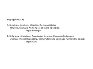 Bugtog (ANTOKA)
1. Gimokura, gimokura, Mga along ha migpapabaha
Kaluluwa, kaluluwa. Anino ng isa sa kabila ng ang iba.
Sagot: Buhangin
2. Sinla, sinal biyangbang, Pangabukad ko anlaw, Hiporong do daluman.
Liwanag, liwanag Biyangbang, Namumulaklak ka sa umaga, Pumipikit ka sa gabi.
Sagot: Araw

 
