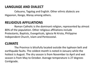LANGUAGE AND DIALECT
Cebuano, Tagalog and English. Other ethnic dialects are
Higaonon, Ilongo, Waray among others.

RELIGIOUS AFFILIATIONS
Roman Catholic is the dominant religion, represented by almost
80% of the population. Other religious affiliations include
Protestants, Baptists, Evangelicals, Iglesia Ni Kristo, Philippine
Independent Church, Islam and Pentecostal.

CLIMATE
The Province is blissfully located outside the typhoon belt and
earthquake faults. The coldest month is noted in January while the
hottest is August. The dry season is from November to April and wet
season is from May to October. Average temperature is 27 degrees
Centigrade.

 