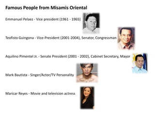 Famous People from Misamis Oriental
Emmanuel Pelaez - Vice president (1961 - 1965)

Teofisto Guingona - Vice-President (2001-2004), Senator, Congressman

Aquilino Pimentel Jr. - Senate President (2001 - 2002), Cabinet Secretary, Mayor

Mark Bautista - Singer/Actor/TV Personality

Maricar Reyes - Movie and television actress

 