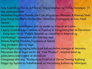 Ang Kapital ng Davao del Sur ay Digos binubuo ng 517 na barangay. 15 
ang munisipalidad- 
Bansalan,Hagonoy,Padada,Sta.Cruz,Magsaysay,Matanao,Kiblawan,Mala 
glag,Sulop,Sta.Maria,Molita,Don Marcelino,Saranggani at Jose Abad 
Santos. 
Karamihan sa naninirahan dito ay mulas sa Visayas at Luzon. 
Laging sinadalita ay Cebuano at Tagalog at mangilanngilan na Davaoeno 
– kung saan ito ay “Pidgin Spanish na sinasalita sa lungsod ng 
Zamboanga” nananahann din dito ang mga 
Bilaan,Bagobo,Manobo,Tagalacao at Samal. 
Ang produkto dito ay mga 
mais,bigas,niyog,saging,tubo,kape,kakaw,durian,mangga at lanzones. 
Mayaman din sa lugar na ito sa “Fish Product”, mineral tulad ng 
ginto,tanso,lead copper at chromium. 
Ginaganap dito ang “Kadayawan Festival of Davao”tuwing ikatlong 
linggo ng Agosto ay kababakasan ng mayamang kultura ng lalawigan. 
 