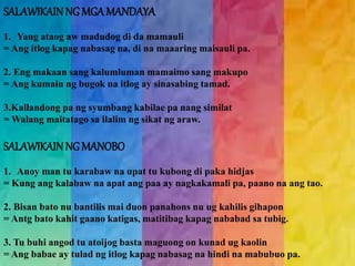 SALAWIKAIN NG MGA MANDAYA 
1. Yang ataog aw madudog di da mamauli 
= Ang itlog kapag nabasag na, di na maaaring maisauli pa. 
2. Eng makaan sang kalumluman mamaimo sang makupo 
= Ang kumain ng bugok na itlog ay sinasabing tamad. 
3.Kallandong pa ng syumbang kabilae pa nang similat 
= Walang maitatago sa ilalim ng sikat ng araw. 
SALAWIKAIN NG MANOBO 
1. Anoy man tu karabaw na upat tu kubong di paka hidjas 
= Kung ang kalabaw na apat ang paa ay nagkakamali pa, paano na ang tao. 
2. Bisan bato nu bantilis mai duon panahons nu ug kahilis gihapon 
= Antg bato kahit gaano katigas, matitibag kapag nababad sa tubig. 
3. Tu buhi angod tu atoijog basta maguong on kunad ug kaolin 
= Ang babae ay tulad ng itlog kapag nabasag na hindi na mabubuo pa. 
 