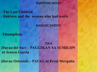 KWENTONG BAYAN 
- The Lost Children 
- Bakiwos and the woman who had wartz 
MAIKLING KWENTO 
-Tinampikan 
TULA 
(Davao del Sur) – PAGGIKAN SA SUMILON 
ni Jeneen Garcia 
(Davao Oriental) – PAYAG ni Errol Merquita 
 