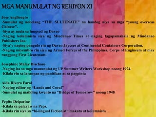MGAMANUNULAT NG REHIYON XI 
Jose Angliongto 
-Sumulat ng nobelang “THE SULTENATE” na handog niya sa mga “young overseas 
Chinese”. 
-Siya ay mula sa lungsod ng Davao 
-Naging kolumnista siya ng Mindanao Times at naging tagapamahala ng Mindanao 
Publishers Inc. 
-Siya’y naging pangulo rin ng Davao Jaycees at Continental Containers Corporation. 
-Naging miyembro rin siya ng Armed Forces of the Philippines, Corps of Engineers at may 
ranggong First Lieutenant. 
Josephine Malay Dischoso 
-Naging isa sa mga manunulat ng UP SummerWritersWorkshop noong 1974. 
-Kilala rin sa larangan ng panitikan at sa pagpinta 
Aida Rivera Farol 
-Naging editor ng “Lands and Coral” 
-Sumulat ng maikling kwento na “Bridge of Tomorrow” noong 1948 
Pepito Deiparine 
-Kilala sa palayaw na Peps. 
-Kilala rin siya sa “bi-lingual Fictionist” makata at kolumnista 
 