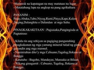 -Malawak na kapatagan na may matataas na lugar 
- Matatabang lupa na angkop na pang agrikultura 
PANANIM : 
Palay,Abaka,Tubo,Niyog,Rami,Pinya,Kape,Kalaw 
,Saging,Dalanghita o Dalandan at mga Suha. 
PINAGKAKAKITAAN : Pagsasaka,Pangingisda at 
Pagtotroso 
- Kilala rin ang rehiyon sa pagiging pangunahing 
pinagkukunan ng mga yamang mineral tulad ng ginto 
gayundin ang mga marmol. 
- Naninirahan dito’y mga Cebuano,Tagalog,Ilokano at 
Ilonggo 
- Katutubo : Bagobo, Mandayas, Mansaka at Bilaan 
-Wikang ginagamit : Cebuano, Tagalog, Ilokano at 
Ilonggo. 
 