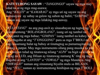 KATUTUBONG SAYAW : “TANGONGO” sayaw ng mga may 
edad na at ng mga mag-asawa; 
Ang “BALITI” at “KAMARAG” ay mga uri ng sayaw na ang 
sumasayaw ay sabay sa galaw ng sahon ng baliti; “SAMPAK” 
naman ang sayaw ng mga lalaking nag-aaway. 
“KULINTANG” na ang pag-awit ay sinasabayan ng tugtog ng 
instrumentong “BOLANGBOLANG”, isang uri ng tambol na 
ginagamit ng mga babae; “GIMPAN” isang tambol na kahoy ng 
mga Bagobo at ang “T’ONGGONG” para sa mga T’BIOLI na 
may kasamang balat ng baboy at tinutugtog sa pamamagitan ng 
kamay o patpat. May mga instrumento silang pang musika na yari 
sa kawayan tulad ng tinatawag nilang “ALPA” na higit sa kilala na 
tawag na LUD, ang Dilaan ay tinatawag namang K’ ring ng mga 
Bagobo at ang “LANTOY” o “TOWALI” ng mga Mandaya. Ang 
“DIWAGAY” naman ang sinaunang biyulin mula sa BILAAN. 
Ang “TEU” naman ay instrumentong hinihipan ng mga T’BOLI. 
 