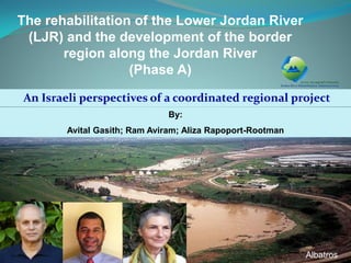 An Israeli perspectives of a coordinated regional project 
By: 
Avital Gasith; Ram Aviram; Aliza Rapoport-Rootman 
1 
The rehabilitation of the Lower Jordan River (LJR) and the development of the border region along the Jordan River (Phase A) 
Albatros  