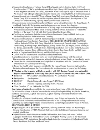 ● Supervision Installation of Harbour Buoy (IALA Special marks), Harbour lights (240V AC
Transformed to 12V DC), Main Break water Head light (Range of 9Nautical miles to an observer
With a Height of 5m above Sea Level), Lee Break Water Head light (Range of 3Nautical miles to
An observer with a Height of 2m above sea level) and Jetty corner light IALA 6bulblampchanger.
● Supervision and inspection of CPT test offshore Quay Wall trench as well as Reclamation Areas
Behind Quay Wall to ensure the Soil Investigation, classification of soil, Investigation of fine
Grained soil and the Bearing capacity where construction is carried out.
● Supervision and inspection of the different Quality test at site and laboratory for Rock Quality-A
And Rock Quality-B, Reclamation sand and concrete as per Marine Specification.
● Monitoring & inspection for the Placement of 100kg Single size stone Breathing/Overtopping
Protection material next to Main Break Water (Crest) Wave Wall. Bottom level +6.51CD to
Top level of the layer +7.41CD with Top Crest width of the layer 5.00m.
● Checking and monitoring Reinforcement of insitu Continuous Quay wall Deck slab as per
Bar Bending Schedule and Construction Drawing.
● Supervision Installation of all Deck furniture @ Quay wall Berth (Fenders Arch, Floating
Fenders & Super Cone Fenders According to TRELLEBORG ENGINEERED SYSTEM)
Ladders, Bollards 200Ton, Life Buoy, Man hole & Turn over pit Cover Recess, Drainage pipe
Hand Railing, Rubbing Strips, Mooring rings, Safety Barrier Post, SS Angles, Storm anchor pit
Tie downs, Crane Buffer and Kerb stone. Anchoring Installation for Fenders, Bollards, Ladders
Hand railing, Mooring Ring, rubbing strips, Safety Barrier Post Crane Buffer and Life buoy.
● Assist in Preparation of Daily,Weekly and Monthly Progress Report.
● Liaison with the contractor on all construction related matters.
● Attend inspections to ensure that works are constructed in accordance with the contract
Documentation and method statements. Maintain photo and written Diaries to record daily works
● Ensure that the construction work is accomplished in accordance with the Construction Marine
Specification and Construction Drawing.
● Review the Health safety measures provided for the Heavy Cranes, Dumpers, light vehicles,
Project workers and suggest the Concessionaire for implementation in case of any deficiency.
►Worked as Site Inspector at Highway project with M/S Techno Consult International @
Improvement of Quetta Western By Pass (N-25) Project Pakistan 01-01-2006 to 01-01-2008.
► Employer M/S Techno Consult International Pvt Ltd Karachi Pakistan
► Designation Site Inspector
► PROJECT Quetta Western By-pass Project N-25 Pakistan
► CLIENT National Highway Authority (NHA) Pakistan
► Time Duration 1st
Jan 2006 to 1st Jan 2008
Description of duties: Responsible for the construction Supervision of Flexible Pavement
For all activities related to Road Construction Including Clearing Grubbing, Rcc Drain, Sub Grade,
Sub base, Base course, Asphalt Base course, Asphalt wearing course and structural works.
Scope of Work.
The objective of this services is to study and evaluate, plan, design and supervise the required
Construction or Maintenance and rehabilitation works of the existing road network including
Geometric and traffic improvemens, access condition, and parking needs etc for Road in Pakistan.
RESPONSIBILITIES & DUTIES
● supervising the job as per contract Agreement, Drawing and work carried out According to
General Specification of NHA (National Highway Authority Pakistan) Approving Concrete and
Asphalt mix Design.
● Supervision and inspection of Earth work/Embankment, Sub Grade, Sub Base, Crushed
Aggregate Base Course, Asphalt Base Course and Asphalt Wearing Course as per Technical
Specification NHA maintaining the quality check during the preparation of Embankment/Earth
Work, Sub Grade, Sub Base and Base Course.
 