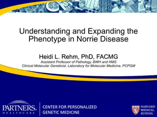 Heidi L. Rehm, PhD, FACMG Assistant Professor of Pathology, BWH and HMS Clinical Molecular Geneticist, Laboratory for Molecular Medicine, PCPGM Understanding and Expanding the Phenotype in Norrie Disease 