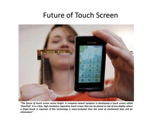 Future of Touch Screen
“The future of touch screen seems bright. A company named synaptics is developing a touch screen called
'ClearPad'. It is a thin, high resolution capacitive touch screen that can be placed on top of any display where
a finger-touch is required. If this technology is mass-accepted then the need of mechanical keys will be
eliminated.”
 