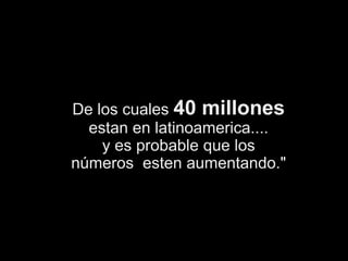 De los cuales 40 millonesestan en latinoamerica....y es probable que losnúmeros  esten aumentando."