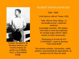 ROBERT ERWIN HOWARD 1906 - 2006 Vivió toda su vida en Texas- USA. Incansable narrador, 250 relatos. Casi toda su obra fue publicada en revistas pulps (Weird Tales) siendo un autor reconocido. Talla 180cms Peso 90kgs. Le encantaba el box y deportes violentos. Perteneció al círculo de H.P. LOVECRAFT, quien lo llamaba “TWO GUN BOB”. Creador del género de fantasía heroica y de muchos héroes de acción p.e CONAN, KULL o SOLOMON KANE. De carácter soñador, introvertido, volátil, solitario, emocionalmente dependiente, se suicida a los 30 años de edad. 