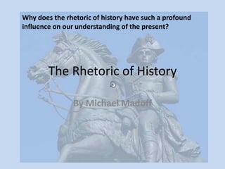 The Rhetoric of History By Michael Madoff Why does the rhetoric of history have such a profound influence on our understanding of the present?  