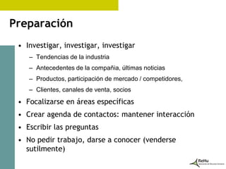 Preparación
 • Investigar, investigar, investigar
    – Tendencias de la industria
    – Antecedentes de la compañia, últimas noticias
    – Productos, participación de mercado / competidores,
    – Clientes, canales de venta, socios
 • Focalizarse en áreas específicas
 • Crear agenda de contactos: mantener interacción
 • Escribir las preguntas
 • No pedir trabajo, darse a conocer (venderse
   sutilmente)
 