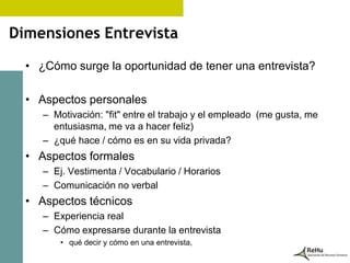 Dimensiones Entrevista

  • ¿Cómo surge la oportunidad de tener una entrevista?

  • Aspectos personales
     – Motivación: "fit" entre el trabajo y el empleado (me gusta, me
       entusiasma, me va a hacer feliz)
     – ¿qué hace / cómo es en su vida privada?
  • Aspectos formales
     – Ej. Vestimenta / Vocabulario / Horarios
     – Comunicación no verbal
  • Aspectos técnicos
     – Experiencia real
     – Cómo expresarse durante la entrevista
         • qué decir y cómo en una entrevista,
 