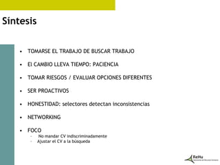 Síntesis

   • TOMARSE EL TRABAJO DE BUSCAR TRABAJO

   • El CAMBIO LLEVA TIEMPO: PACIENCIA

   • TOMAR RIESGOS / EVALUAR OPCIONES DIFERENTES

   • SER PROACTIVOS

   • HONESTIDAD: selectores detectan inconsistencias

   • NETWORKING

   • FOCO
       –   No mandar CV indiscriminadamente
       –   Ajustar el CV a la búsqueda
 