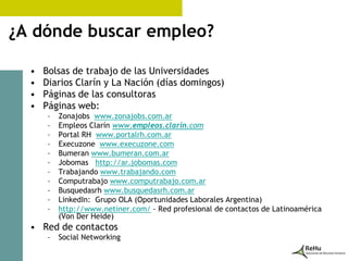 ¿A dónde buscar empleo?

  •   Bolsas de trabajo de las Universidades
  •   Diarios Clarín y La Nación (días domingos)
  •   Páginas de las consultoras
  •   Páginas web:
       –   Zonajobs www.zonajobs.com.ar
       –   Empleos Clarín www.empleos.clarin.com
       –   Portal RH www.portalrh.com.ar
       –   Execuzone www.execuzone.com
       –   Bumeran www.bumeran.com.ar
       –   Jobomas http://ar.jobomas.com
       –   Trabajando www.trabajando.com
       –   Computrabajo www.computrabajo.com.ar
       –   Busquedasrh www.busquedasrh.com.ar
       –   LinkedIn: Grupo OLA (Oportunidades Laborales Argentina)
       –   http://www.netiner.com/ - Red profesional de contactos de Latinoamérica
           (Von Der Heide)
  • Red de contactos
       –   Social Networking
 