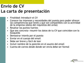 Envio de CV
La carta de presentación
   • Finalidad: Introducir el CV
   • Conocer los intereses y necesidades del puesto para poder ofrecer
     las competencias que tenés y que son compatibles con la actividad
     de la empresa (datos del requisitos del aviso)
   • Resaltar los puntos fuertes
   • Que sea concreta- resumir los datos de tu CV que coincidan con la
     búsqueda
   • Demostrar interés por el puesto
   • Enviar en el cuerpo del email
   • Debe ser breve y fácil de leer
   • Incluir nombre de la posición en el asunto del email
   • Cuenta de correo desde donde ser envía debe ser formal
 