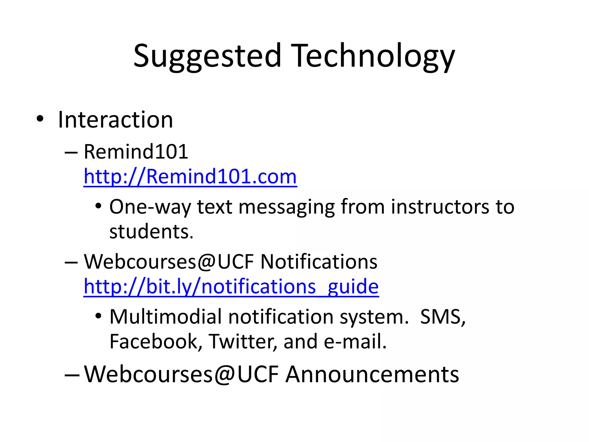 Suggested Technology
• Interaction
– Remind101
http://Remind101.com
• One-way text messaging from instructors to
students.
– Webcourses@UCF Notifications
http://bit.ly/notifications_guide
• Multimodial notification system. SMS,
Facebook, Twitter, and e-mail.
–Webcourses@UCF Announcements
 