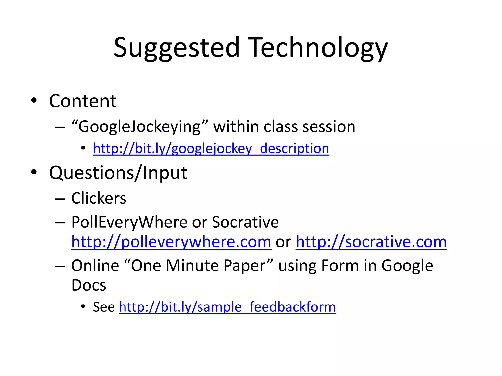 Suggested Technology
• Content
– “GoogleJockeying” within class session
• http://bit.ly/googlejockey_description
• Questions/Input
– Clickers
– PollEveryWhere or Socrative
http://polleverywhere.com or http://socrative.com
– Online “One Minute Paper” using Form in Google
Docs
• See http://bit.ly/sample_feedbackform
 