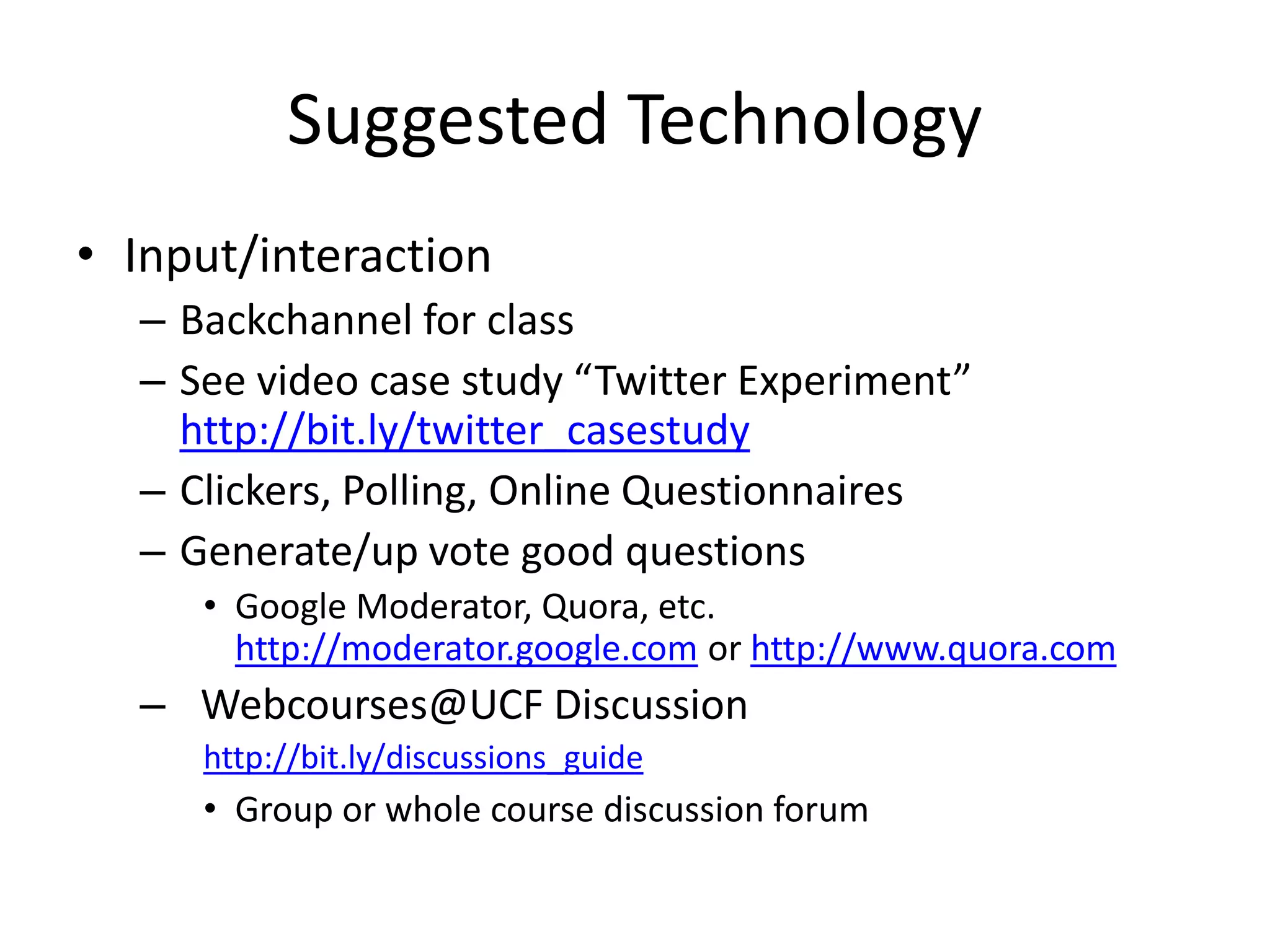 Suggested Technology
• Input/interaction
– Backchannel for class
– See video case study “Twitter Experiment”
http://bit.ly/twitter_casestudy
– Clickers, Polling, Online Questionnaires
– Generate/up vote good questions
• Google Moderator, Quora, etc.
http://moderator.google.com or http://www.quora.com
– Webcourses@UCF Discussion
http://bit.ly/discussions_guide
• Group or whole course discussion forum
 