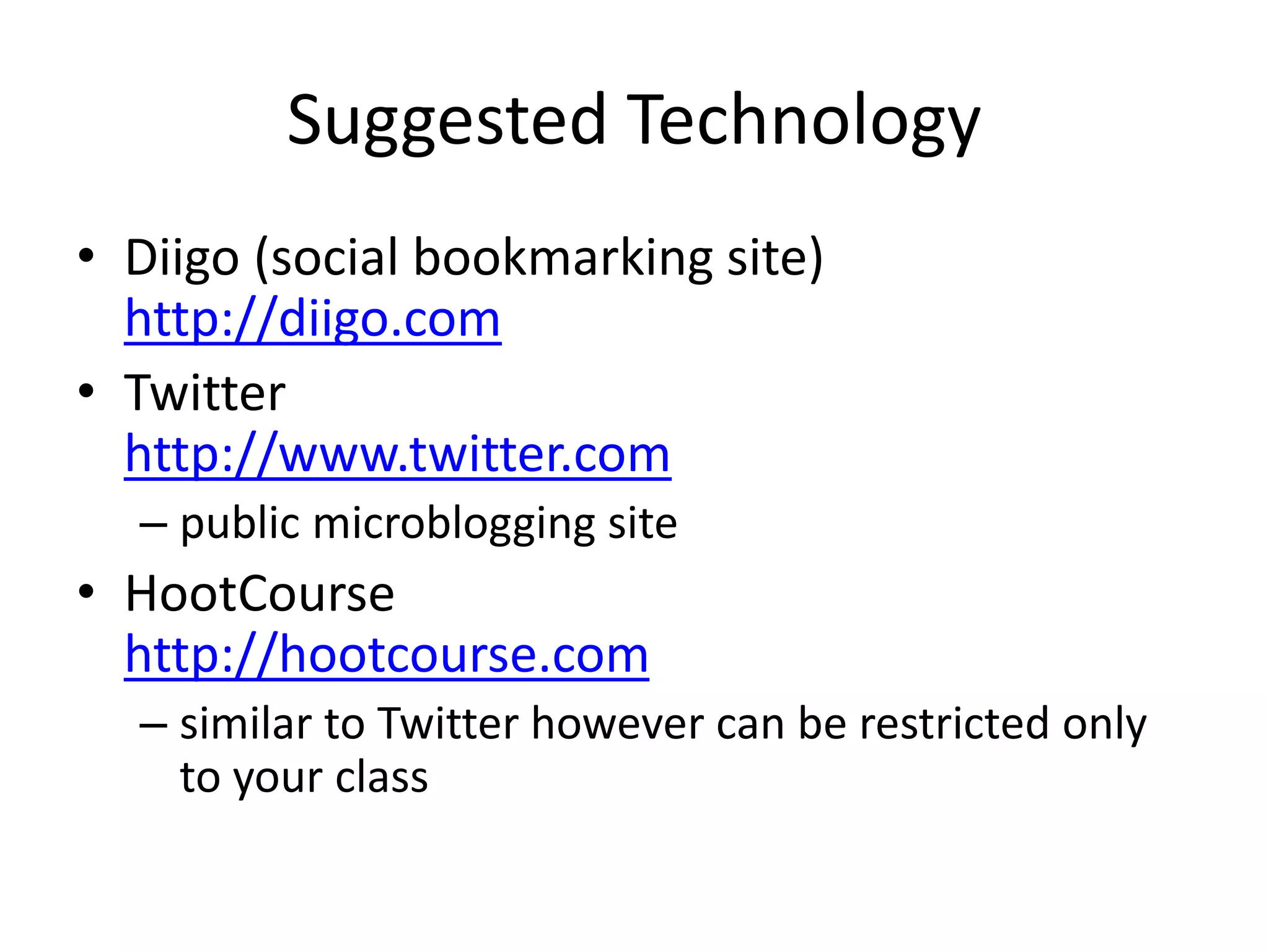 Suggested Technology
• Diigo (social bookmarking site)
http://diigo.com
• Twitter
http://www.twitter.com
– public microblogging site
• HootCourse
http://hootcourse.com
– similar to Twitter however can be restricted only
to your class
 
