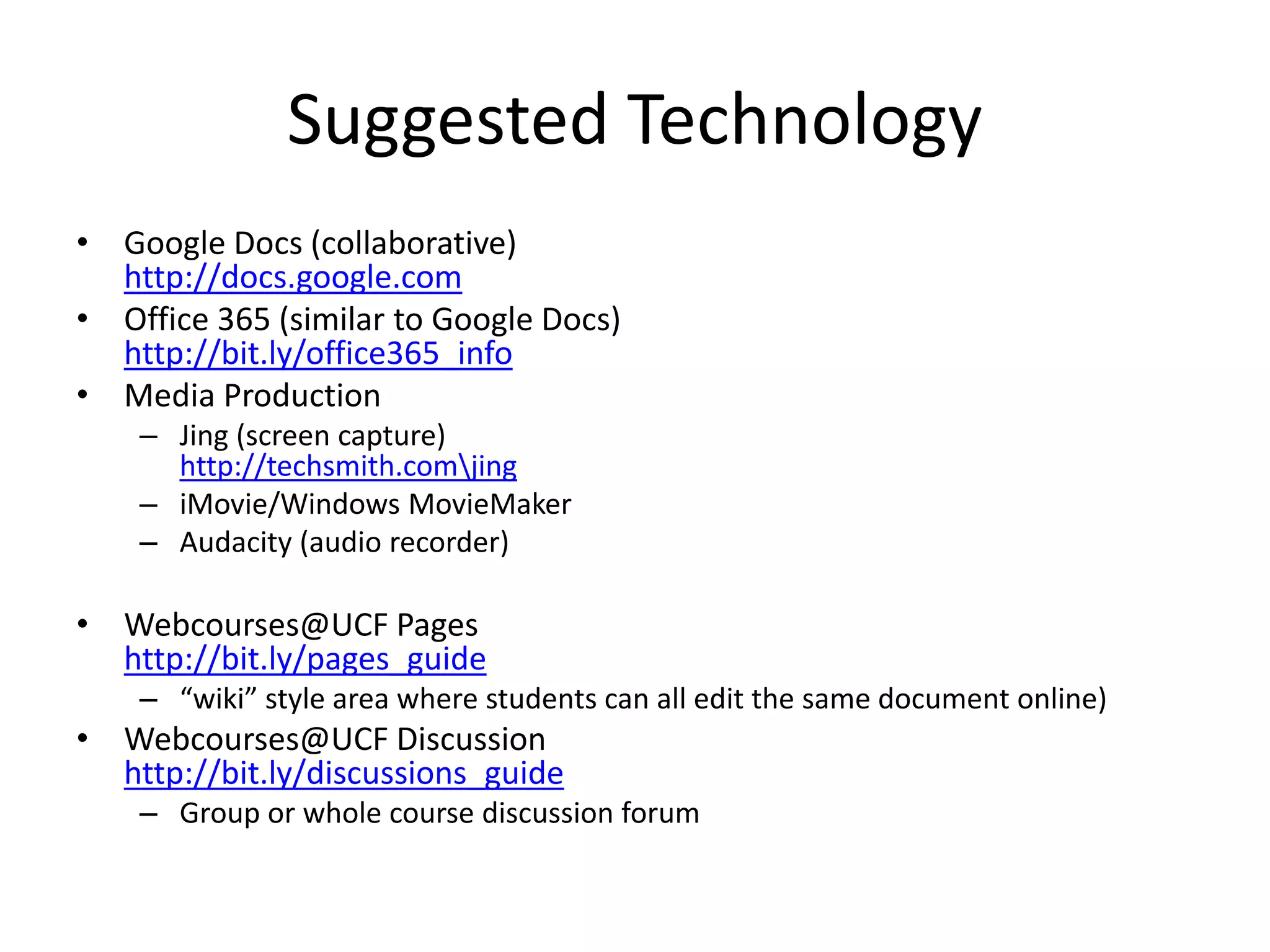 Suggested Technology
• Google Docs (collaborative)
http://docs.google.com
• Office 365 (similar to Google Docs)
http://bit.ly/office365_info
• Media Production
– Jing (screen capture)
http://techsmith.comjing
– iMovie/Windows MovieMaker
– Audacity (audio recorder)
• Webcourses@UCF Pages
http://bit.ly/pages_guide
– “wiki” style area where students can all edit the same document online)
• Webcourses@UCF Discussion
http://bit.ly/discussions_guide
– Group or whole course discussion forum
 