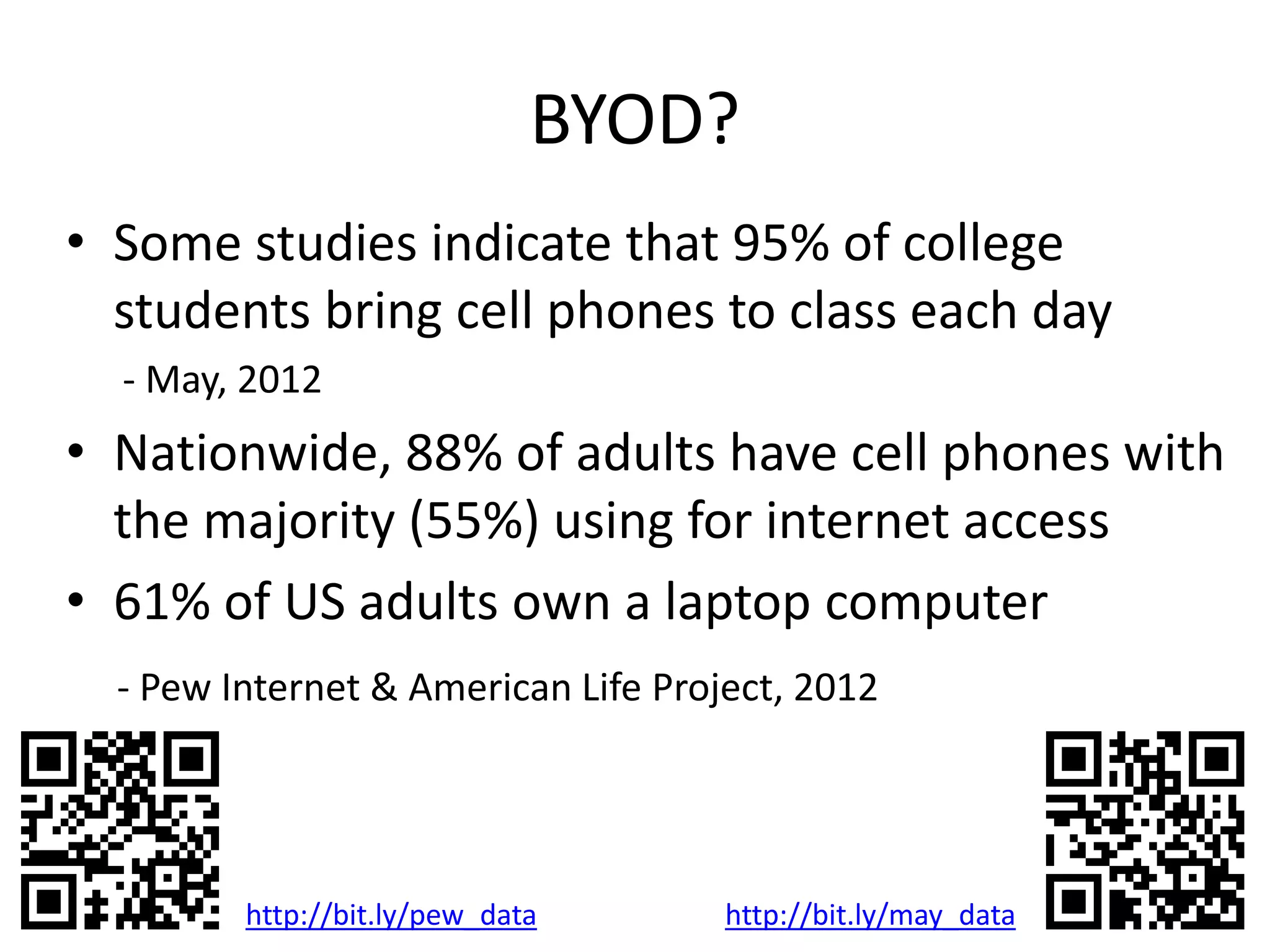 BYOD?
• Some studies indicate that 95% of college
students bring cell phones to class each day
- May, 2012
• Nationwide, 88% of adults have cell phones with
the majority (55%) using for internet access
• 61% of US adults own a laptop computer
- Pew Internet & American Life Project, 2012
http://bit.ly/pew_data http://bit.ly/may_data
 