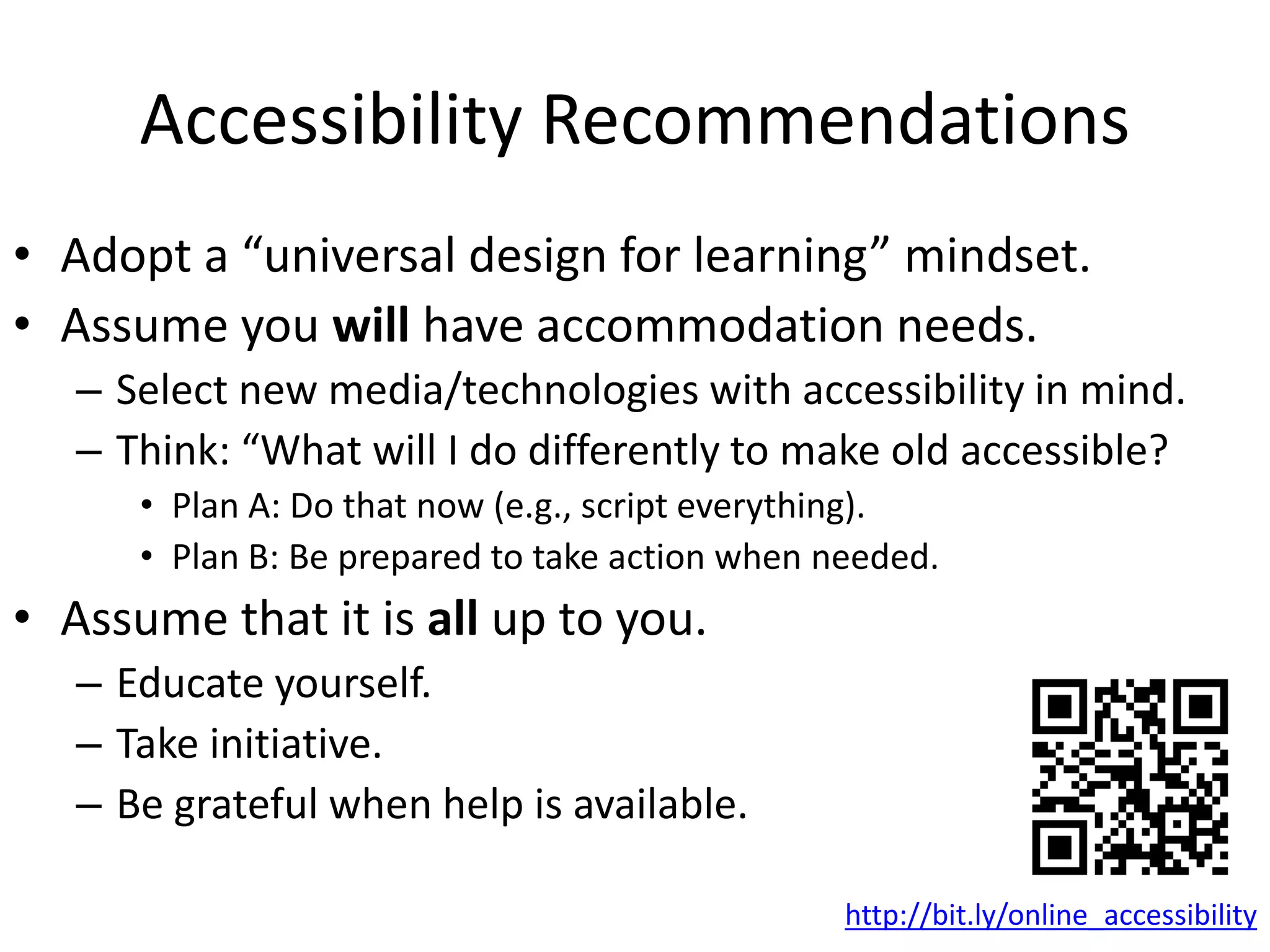 Accessibility Recommendations
• Adopt a “universal design for learning” mindset.
• Assume you will have accommodation needs.
– Select new media/technologies with accessibility in mind.
– Think: “What will I do differently to make old accessible?
• Plan A: Do that now (e.g., script everything).
• Plan B: Be prepared to take action when needed.
• Assume that it is all up to you.
– Educate yourself.
– Take initiative.
– Be grateful when help is available.
http://bit.ly/online_accessibility
 