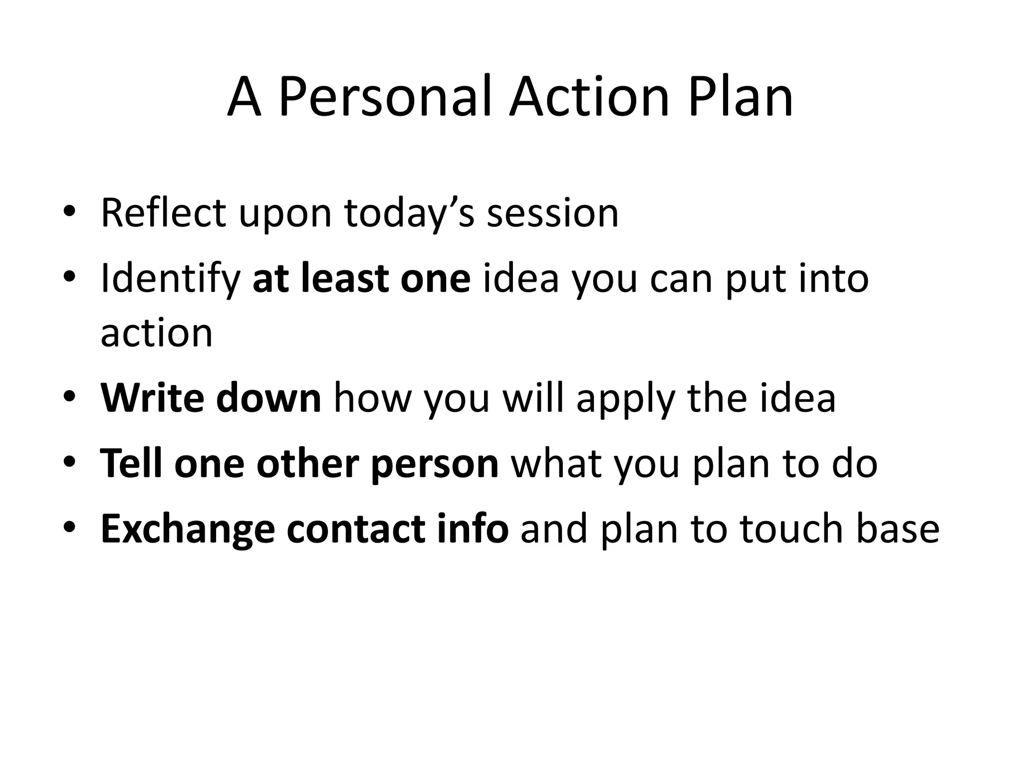 A Personal Action Plan
• Reflect upon today’s session
• Identify at least one idea you can put into
action
• Write down how you will apply the idea
• Tell one other person what you plan to do
• Exchange contact info and plan to touch base
 