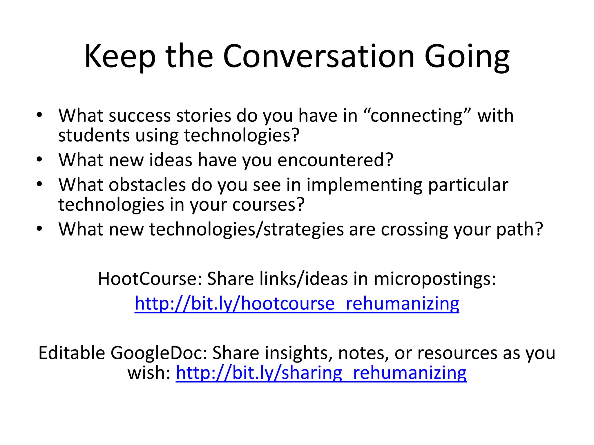 Keep the Conversation Going
• What success stories do you have in “connecting” with
students using technologies?
• What new ideas have you encountered?
• What obstacles do you see in implementing particular
technologies in your courses?
• What new technologies/strategies are crossing your path?
HootCourse: Share links/ideas in micropostings:
http://bit.ly/hootcourse_rehumanizing
Editable GoogleDoc: Share insights, notes, or resources as you
wish: http://bit.ly/sharing_rehumanizing
 