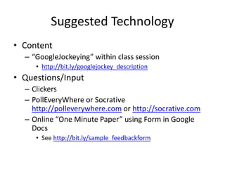 Suggested Technology
• Content
– “GoogleJockeying” within class session
• http://bit.ly/googlejockey_description
• Questions/Input
– Clickers
– PollEveryWhere or Socrative
http://polleverywhere.com or http://socrative.com
– Online “One Minute Paper” using Form in Google
Docs
• See http://bit.ly/sample_feedbackform
 