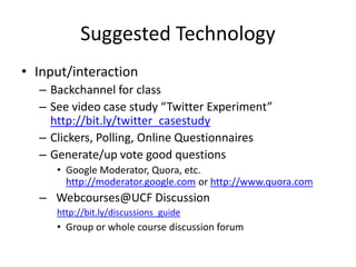 Suggested Technology
• Input/interaction
– Backchannel for class
– See video case study “Twitter Experiment”
http://bit.ly/twitter_casestudy
– Clickers, Polling, Online Questionnaires
– Generate/up vote good questions
• Google Moderator, Quora, etc.
http://moderator.google.com or http://www.quora.com
– Webcourses@UCF Discussion
http://bit.ly/discussions_guide
• Group or whole course discussion forum
 