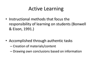 Active Learning
• Instructional methods that focus the
responsibility of learning on students (Bonwell
& Eison, 1991.)
• Accomplished through authentic tasks
– Creation of materials/content
– Drawing own conclusions based on information
 