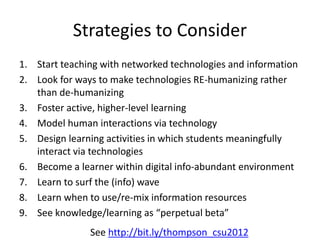 Strategies to Consider
1. Start teaching with networked technologies and information
2. Look for ways to make technologies RE-humanizing rather
than de-humanizing
3. Foster active, higher-level learning
4. Model human interactions via technology
5. Design learning activities in which students meaningfully
interact via technologies
6. Become a learner within digital info-abundant environment
7. Learn to surf the (info) wave
8. Learn when to use/re-mix information resources
9. See knowledge/learning as “perpetual beta”
See http://bit.ly/thompson_csu2012
 