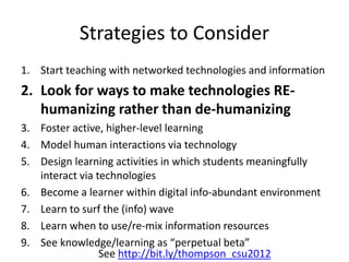 Strategies to Consider
1. Start teaching with networked technologies and information
2. Look for ways to make technologies RE-
humanizing rather than de-humanizing
3. Foster active, higher-level learning
4. Model human interactions via technology
5. Design learning activities in which students meaningfully
interact via technologies
6. Become a learner within digital info-abundant environment
7. Learn to surf the (info) wave
8. Learn when to use/re-mix information resources
9. See knowledge/learning as “perpetual beta”
See http://bit.ly/thompson_csu2012
 
